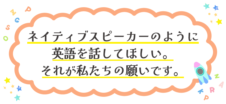 ネイティブスピーカーのように 英語を話してほしい。 それが私たちの願いです。